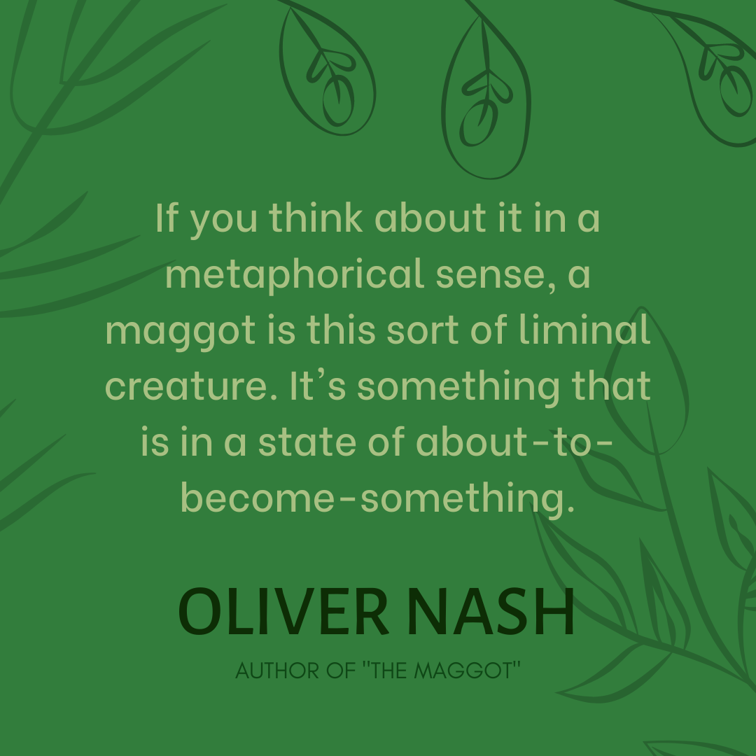 Oliver Nash: "If you think about it in a metaphorical sense, a maggot is this sort of liminal creature. It's something that is in a state of about-to-become-something."