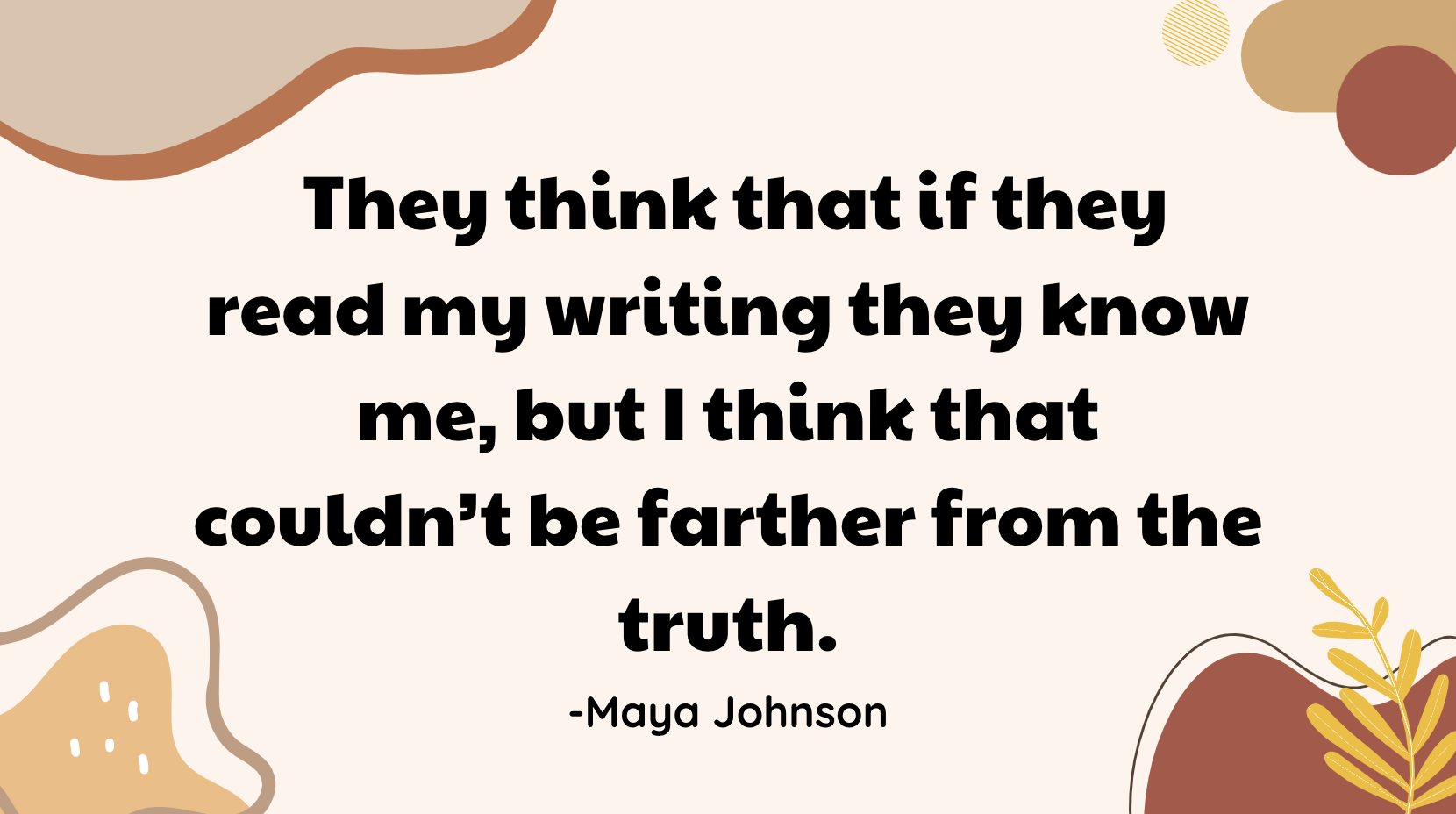  They think that if they read my writing they know me, but I think that couldn’t be farther from the truth. -Maya Johnson