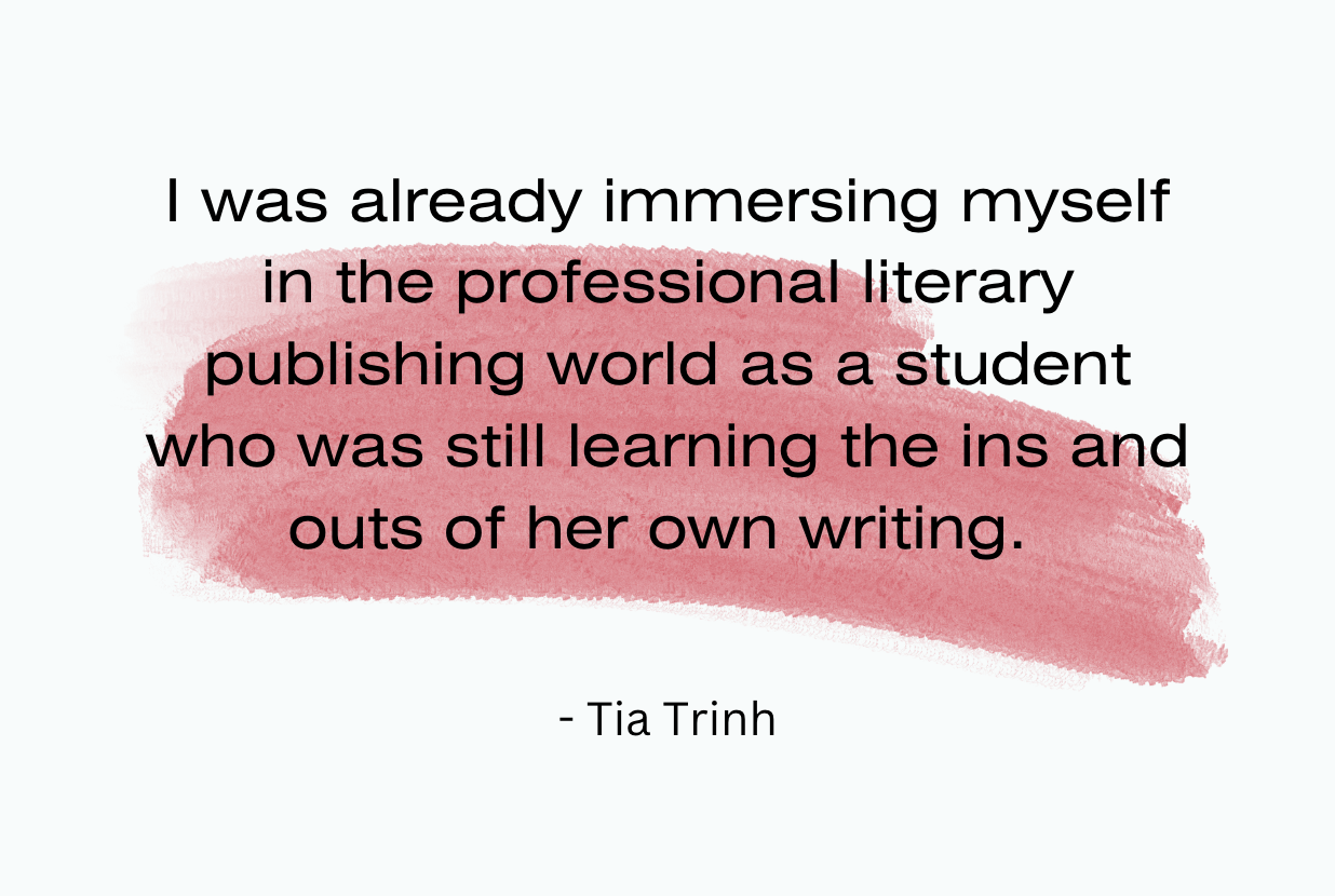 I was already immersing myself in the professional literary publishing world as a student who was still learning the ins and outs of her own writing. -Tia Trinh