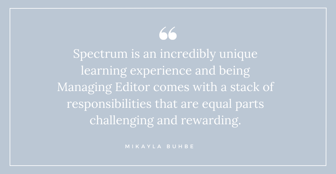 "Spectrum is an incredibly unique learning experience and being Managing Editor comes with a stack of responsibilities that are equal parts challenging and rewarding." - Mikayla Buhbe